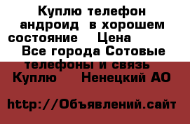 Куплю телефон андроид, в хорошем состояние  › Цена ­ 1 000 - Все города Сотовые телефоны и связь » Куплю   . Ненецкий АО